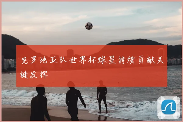 克罗地亚队世界杯球星持续贡献关键发挥