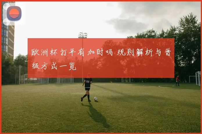 欧洲杯打平有加时吗 规则解析与晋级方式一览