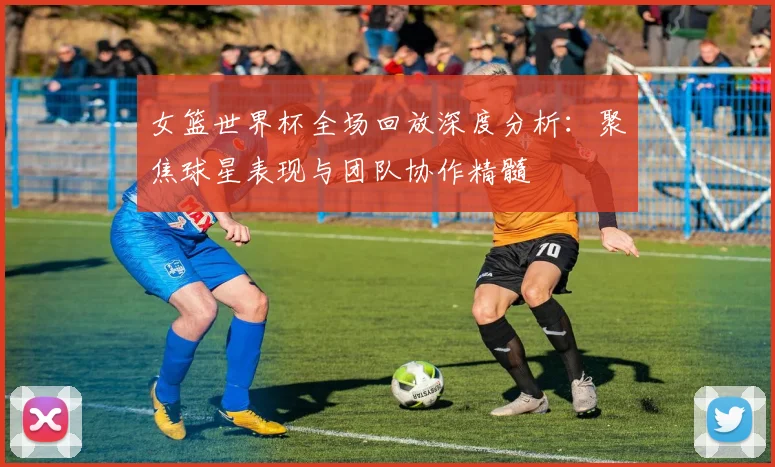 女篮世界杯全场回放深度分析:聚焦球星表现与团队协作精髓