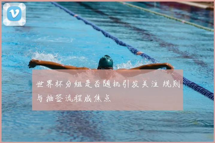 世界杯分组是否随机引发关注 规则与抽签流程成焦点