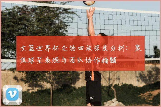 女篮世界杯全场回放深度分析:聚焦球星表现与团队协作精髓