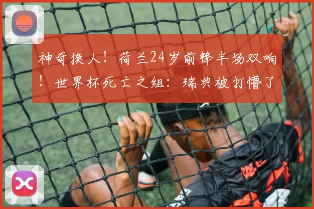 神奇换人!荷兰24岁前锋半场双响!世界杯死亡之组:瑞典被打懵了