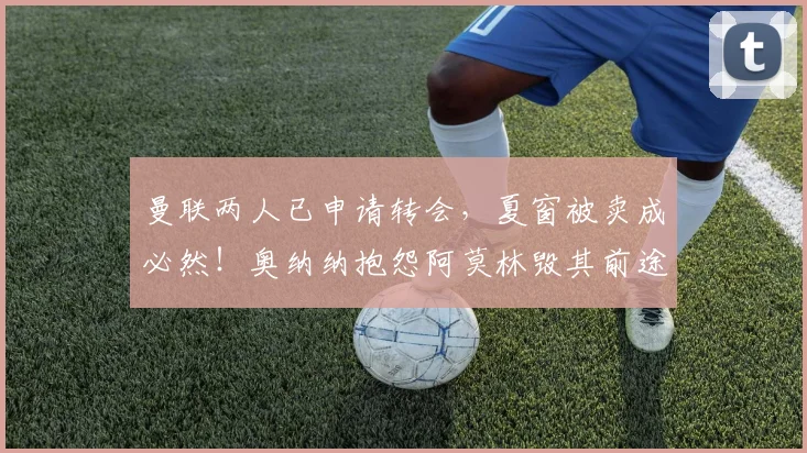 曼联两人已申请转会,夏窗被卖成必然!奥纳纳抱怨阿莫林毁其前途