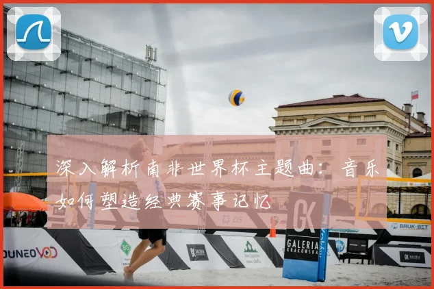 深入解析南非世界杯主题曲:音乐如何塑造经典赛事记忆