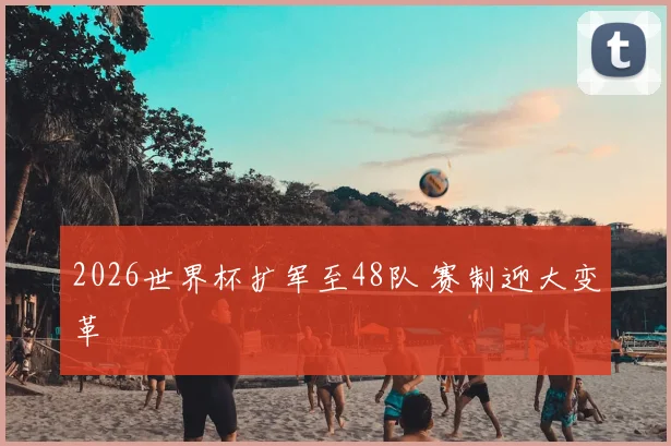 2026世界杯扩军至48队 赛制迎大变革