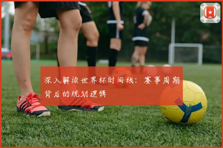 深入解读世界杯时间线:赛事周期背后的规划逻辑