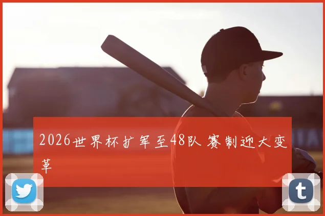 2026世界杯扩军至48队 赛制迎大变革