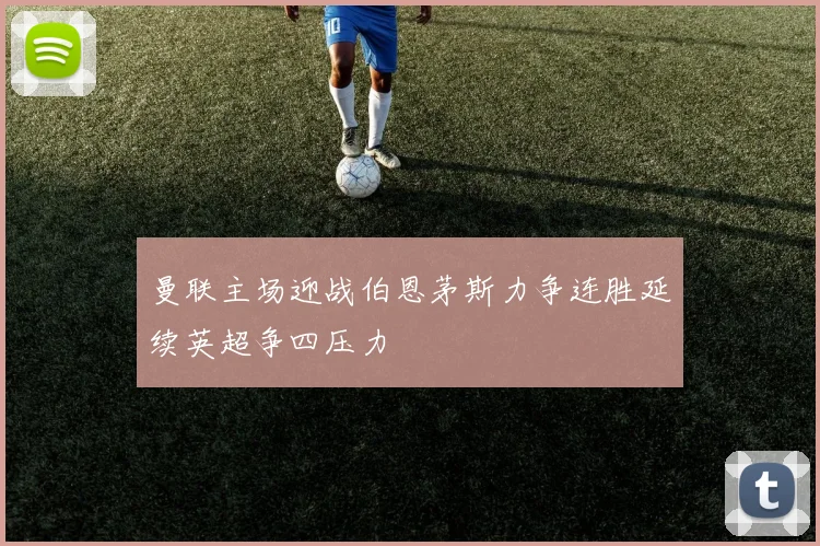 曼联主场迎战伯恩茅斯力争连胜延续英超争四压力