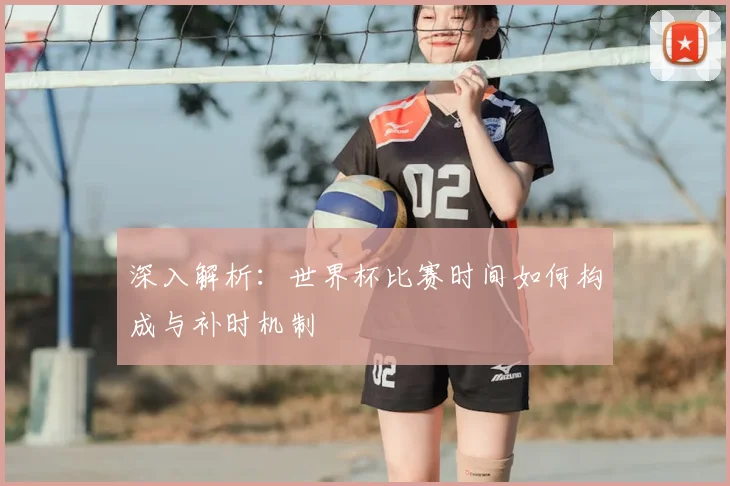 深入解析:世界杯比赛时间如何构成与补时机制