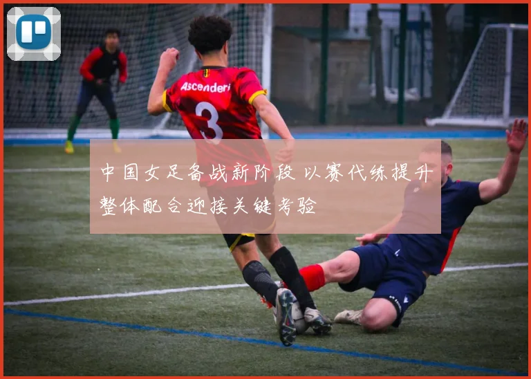 中国女足备战新阶段 以赛代练提升整体配合迎接关键考验