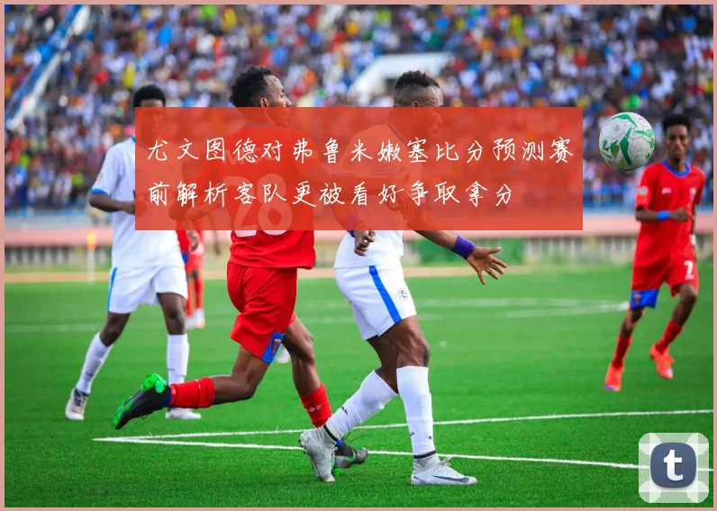 尤文图德对弗鲁米嫩塞比分预测赛前解析客队更被看好争取拿分