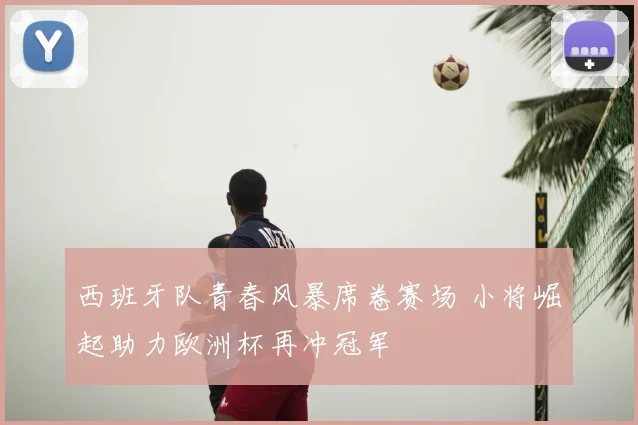 西班牙队青春风暴席卷赛场 小将崛起助力欧洲杯再冲冠军