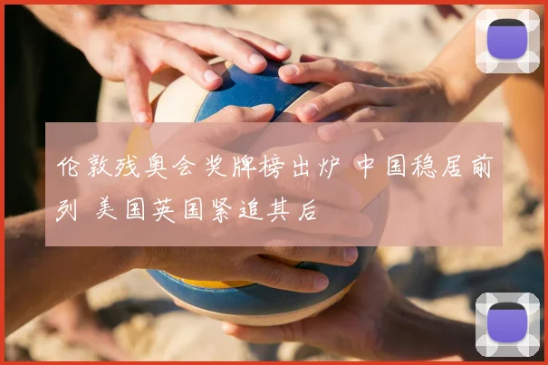 伦敦残奥会奖牌榜出炉 中国稳居前列 美国英国紧追其后