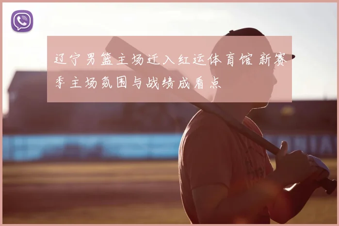 辽宁男篮主场迁入红运体育馆 新赛季主场氛围与战绩成看点