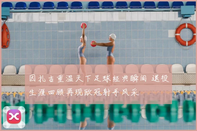 因扎吉重温天下足球经典瞬间 退役生涯回顾再现欧冠射手风采