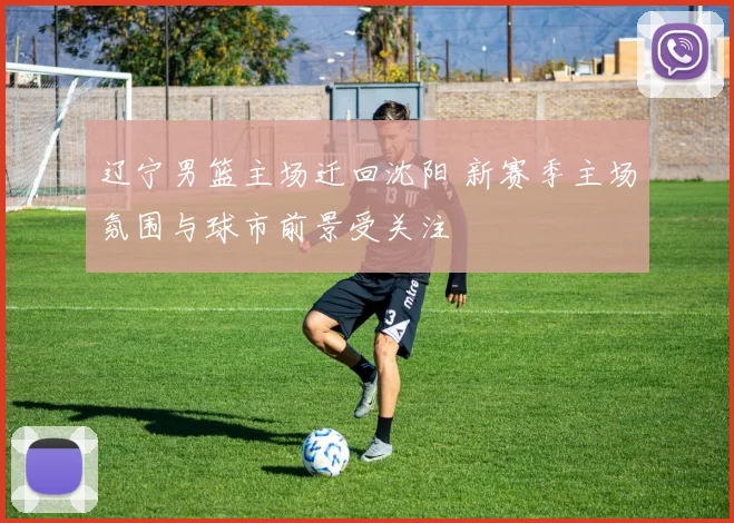 辽宁男篮主场迁回沈阳 新赛季主场氛围与球市前景受关注