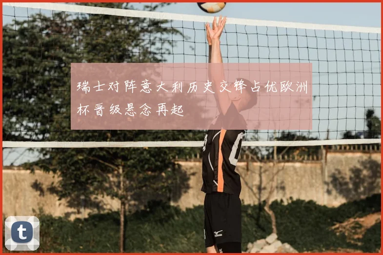 瑞士对阵意大利历史交锋占优欧洲杯晋级悬念再起