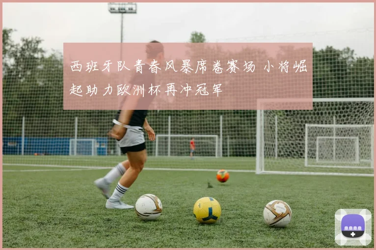 西班牙队青春风暴席卷赛场 小将崛起助力欧洲杯再冲冠军