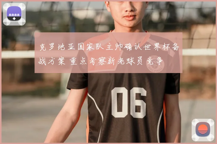 克罗地亚国家队主帅确认世界杯备战方案 重点考察新老球员竞争