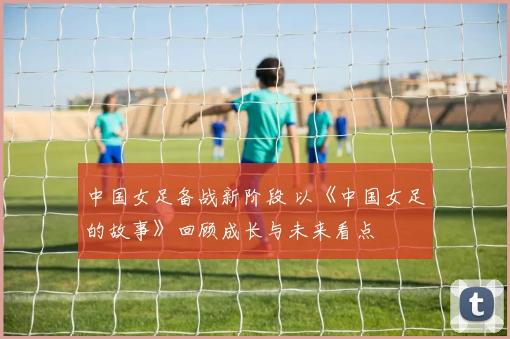 中国女足备战新阶段 以《中国女足的故事》回顾成长与未来看点