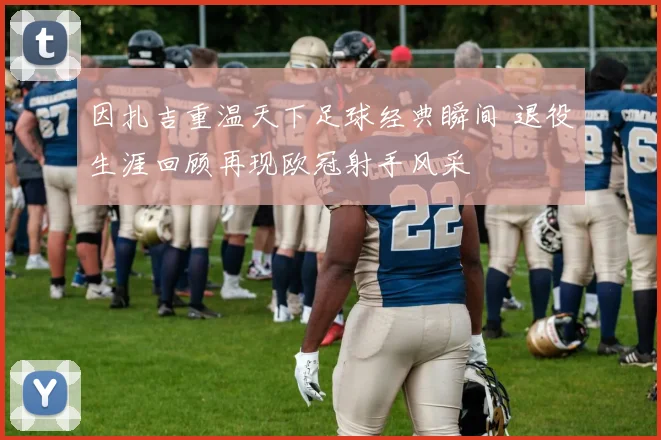 因扎吉重温天下足球经典瞬间 退役生涯回顾再现欧冠射手风采