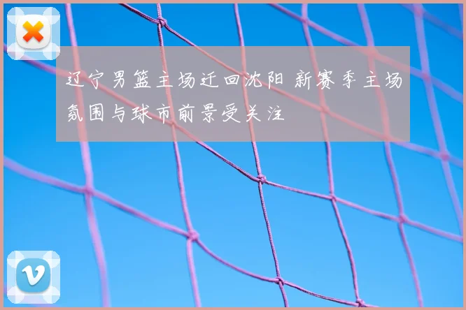 辽宁男篮主场迁回沈阳 新赛季主场氛围与球市前景受关注