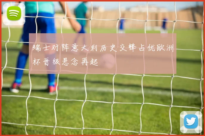 瑞士对阵意大利历史交锋占优欧洲杯晋级悬念再起