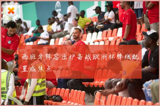 西班牙阵容出炉备战欧洲杯锋线配置成焦点