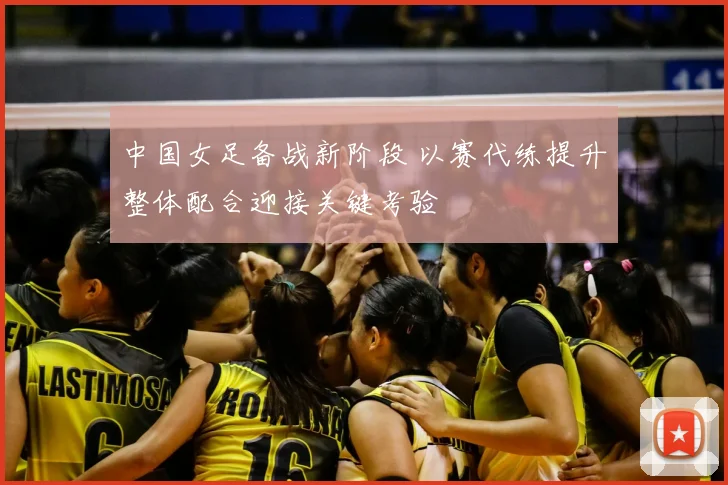 中国女足备战新阶段 以赛代练提升整体配合迎接关键考验