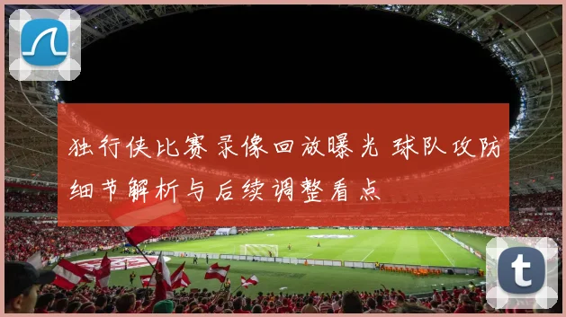 独行侠比赛录像回放曝光 球队攻防细节解析与后续调整看点