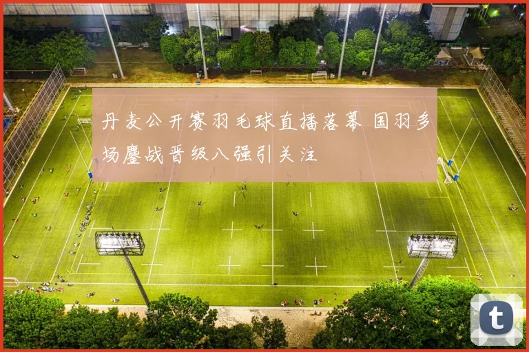 丹麦公开赛羽毛球直播落幕 国羽多场鏖战晋级八强引关注