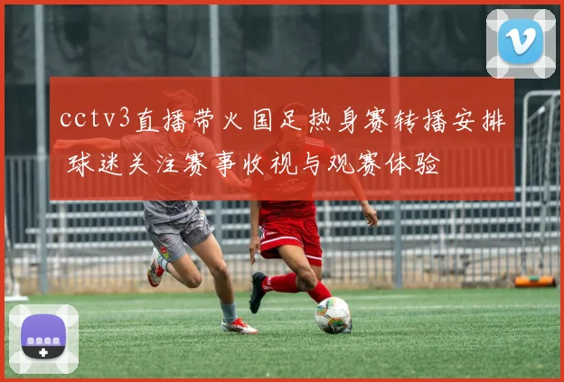cctv3直播带火国足热身赛转播安排 球迷关注赛事收视与观赛体验