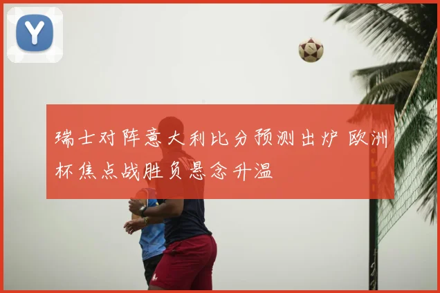 瑞士对阵意大利比分预测出炉 欧洲杯焦点战胜负悬念升温