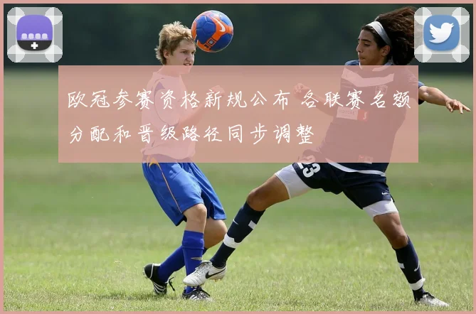 欧冠参赛资格新规公布 各联赛名额分配和晋级路径同步调整