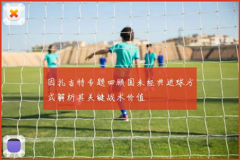 因扎吉特专题回顾国米经典进球方式解析其关键战术价值