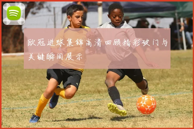 欧冠进球集锦高清回顾精彩破门与关键瞬间展示