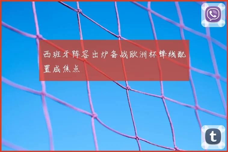 西班牙阵容出炉备战欧洲杯锋线配置成焦点