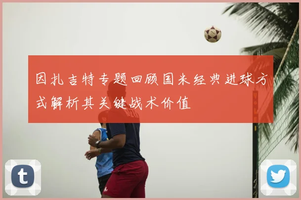 因扎吉特专题回顾国米经典进球方式解析其关键战术价值
