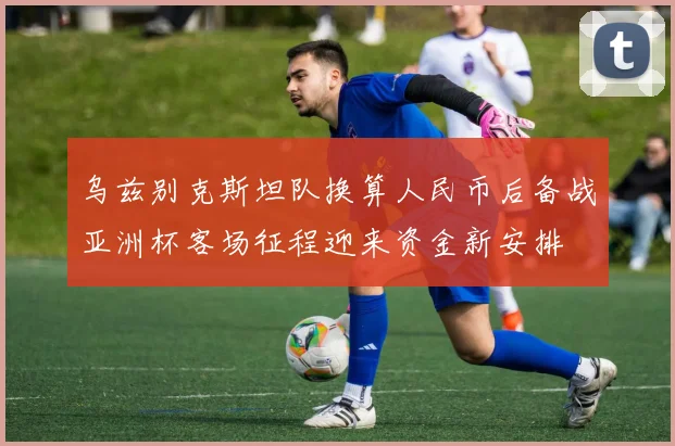 乌兹别克斯坦队换算人民币后备战亚洲杯客场征程迎来资金新安排