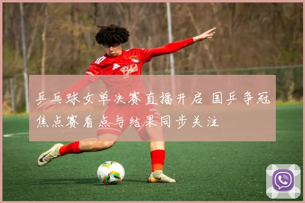 乒乓球女单决赛直播开启 国乒争冠焦点赛看点与结果同步关注