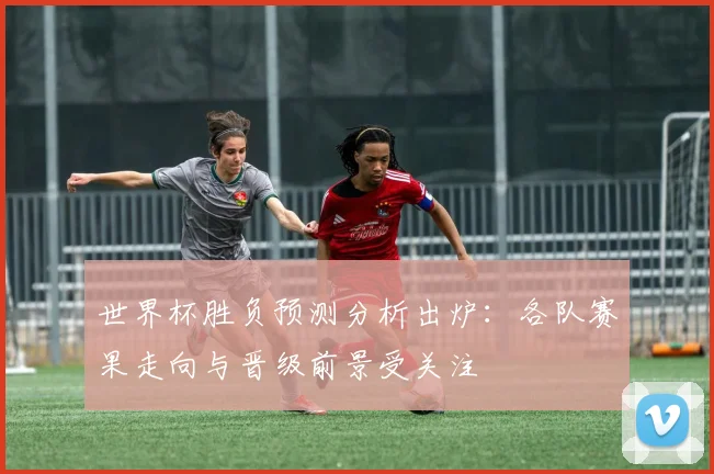 世界杯胜负预测分析出炉：各队赛果走向与晋级前景受关注