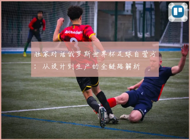 独家对话俄罗斯世界杯足球自营方：从设计到生产的全链路解析